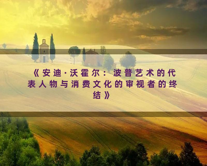 《安迪·沃霍尔：波普艺术的代表人物与消费文化的审视者的终结》