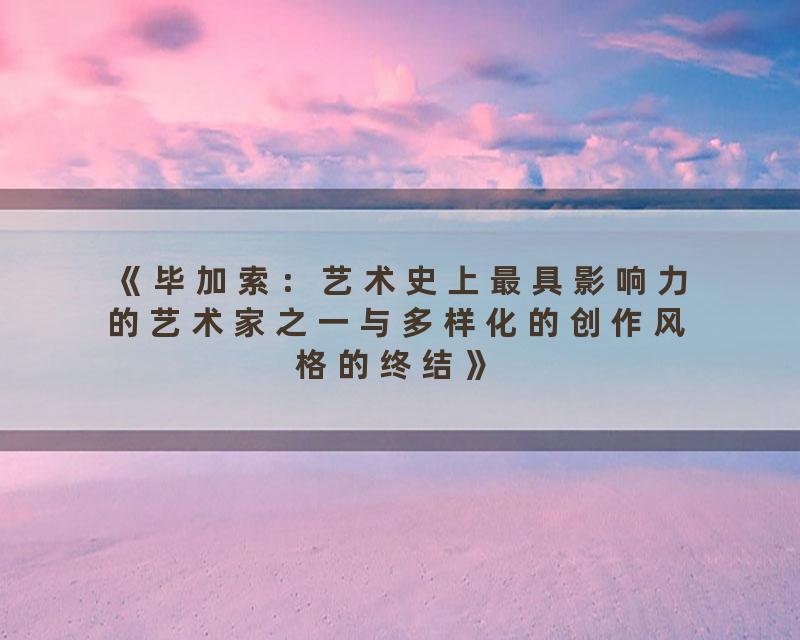 《毕加索：艺术史上最具影响力的艺术家之一与多样化的创作风格的终结》