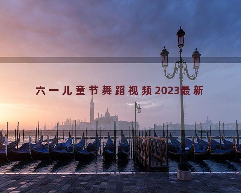 六一儿童节舞蹈视频2023最新