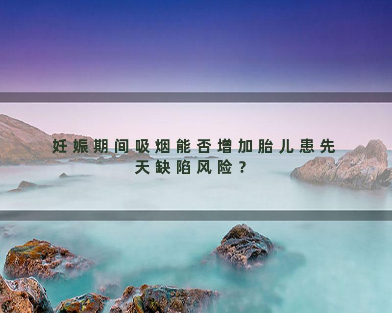 妊娠期间吸烟能否增加胎儿患先天缺陷风险？