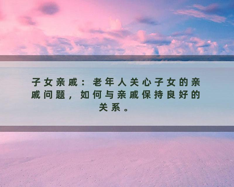 子女亲戚：老年人关心子女的亲戚问题，如何与亲戚保持良好的关系。
