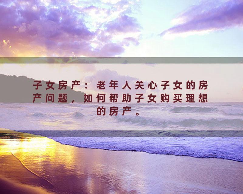 子女房产：老年人关心子女的房产问题，如何帮助子女购买理想的房产。