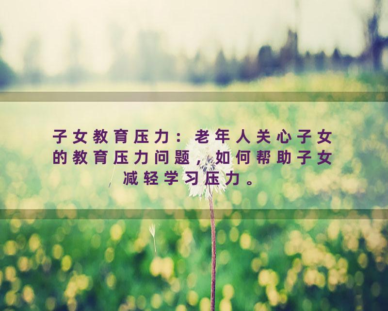 子女教育压力：老年人关心子女的教育压力问题，如何帮助子女减轻学习压力。