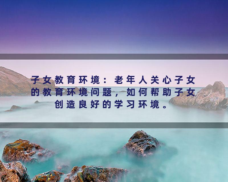 子女教育环境：老年人关心子女的教育环境问题，如何帮助子女创造良好的学习环境。