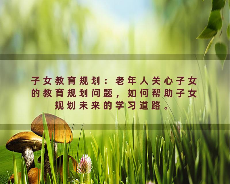 子女教育规划：老年人关心子女的教育规划问题，如何帮助子女规划未来的学习道路。