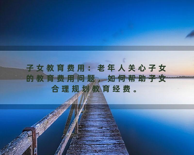 子女教育费用：老年人关心子女的教育费用问题，如何帮助子女合理规划教育经费。
