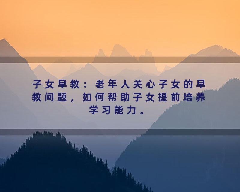 子女早教：老年人关心子女的早教问题，如何帮助子女提前培养学习能力。