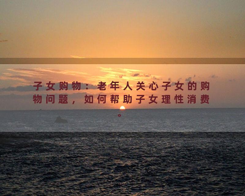 子女购物：老年人关心子女的购物问题，如何帮助子女理性消费。