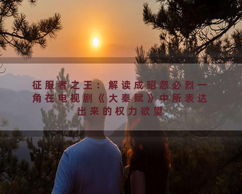 征服者之王：解读成昭忽必烈一角在电视剧《大秦赋》中所表达出来的权力欲望