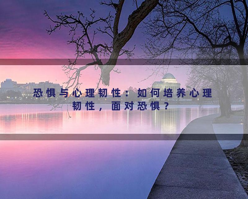 恐惧与心理韧性：如何培养心理韧性，面对恐惧？