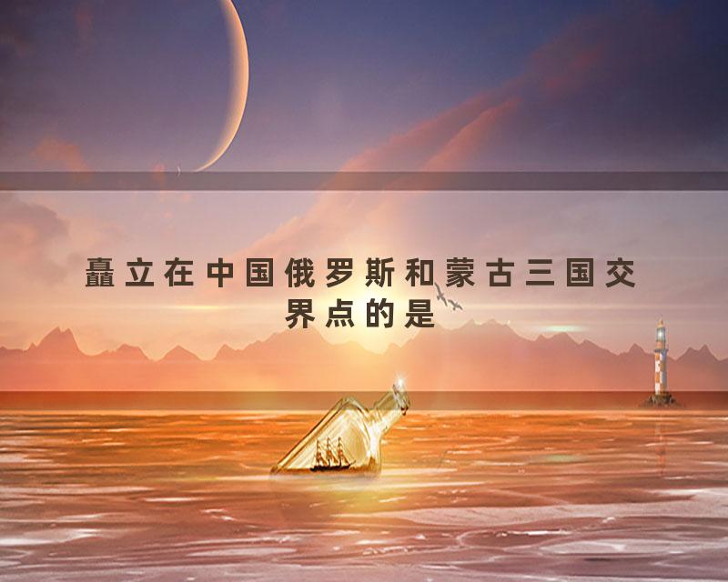 矗立在中国俄罗斯和蒙古三国交界点的是