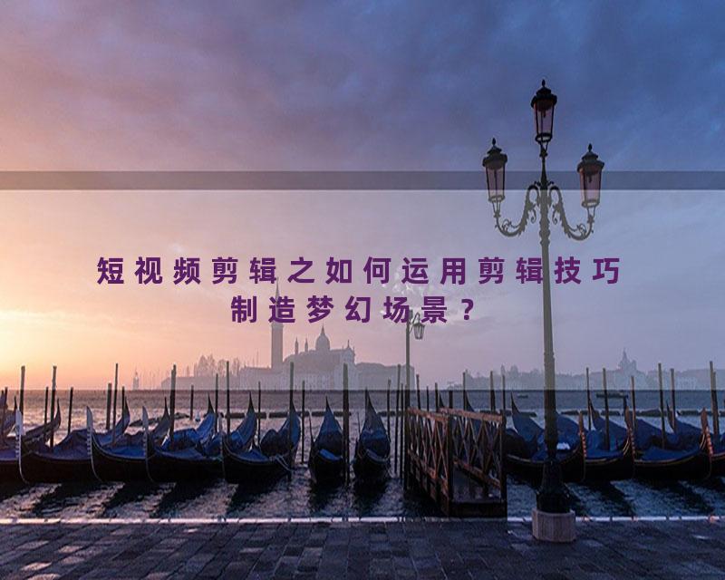 短视频剪辑之如何运用剪辑技巧制造梦幻场景？