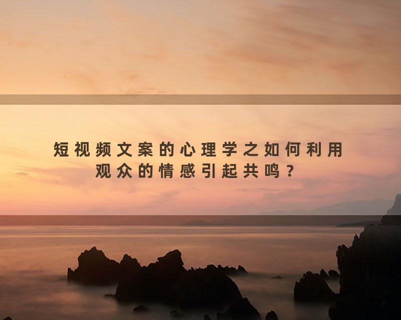 短视频文案的心理学之如何利用观众的情感引起共鸣？