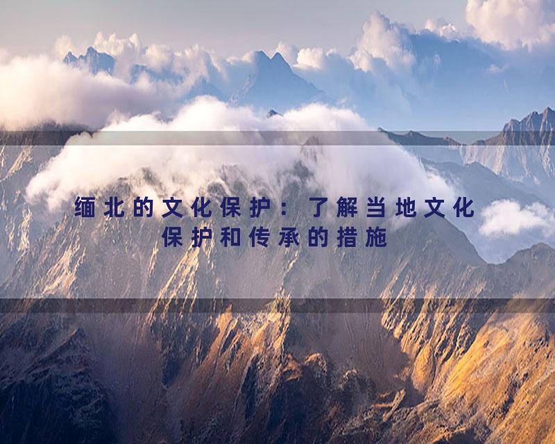 缅北的文化保护：了解当地文化保护和传承的措施