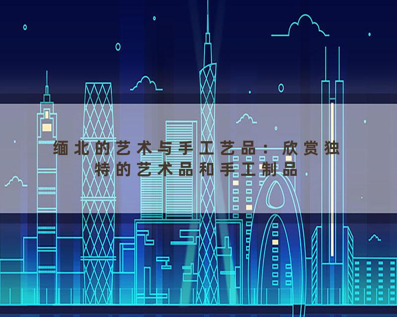 缅北的艺术与手工艺品：欣赏独特的艺术品和手工制品