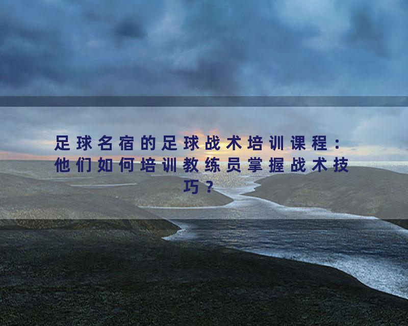 足球名宿的足球战术培训课程：他们如何培训教练员掌握战术技巧？