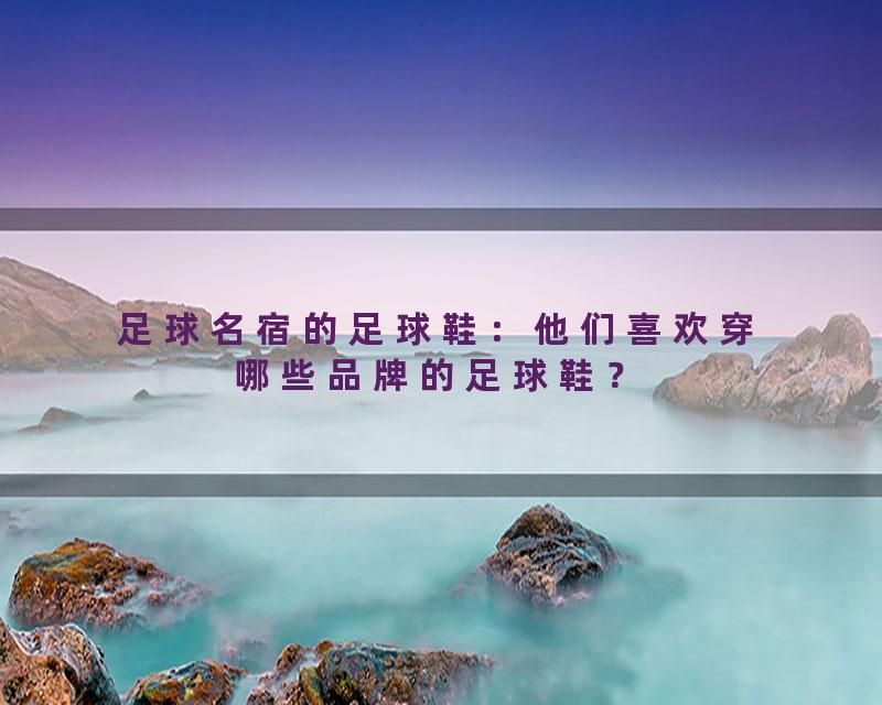 足球名宿的足球鞋：他们喜欢穿哪些品牌的足球鞋？