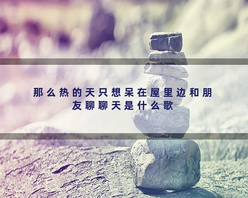 那么热的天只想呆在屋里边和朋友聊聊天是什么歌