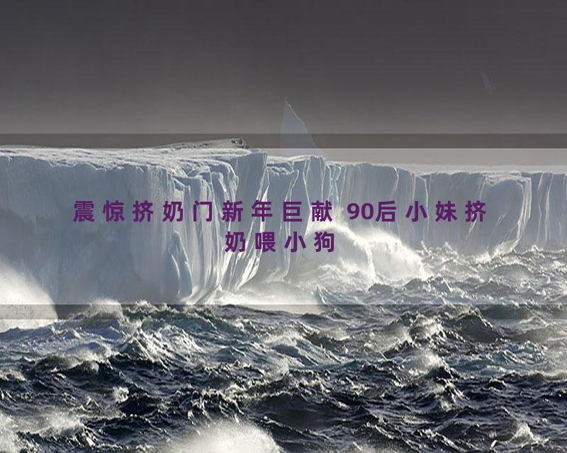 震惊挤奶门新年巨献 90后小妹挤奶喂小狗