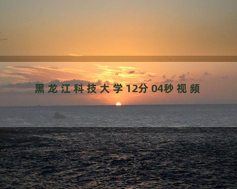 黑龙江科技大学12分04秒视频